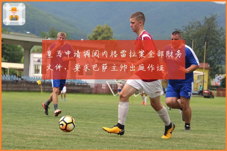 皇马申请调阅内格雷拉案全部财务文件，要求巴萨主帅出庭作证