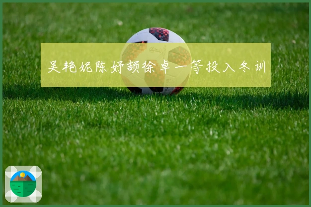 吴艳妮陈妤颉徐卓一等投入冬训