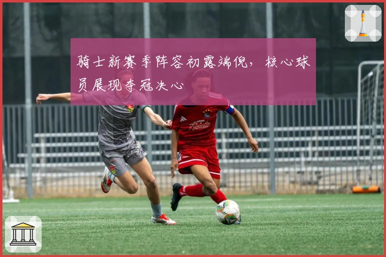 骑士新赛季阵容初露端倪,核心球员展现夺冠决心