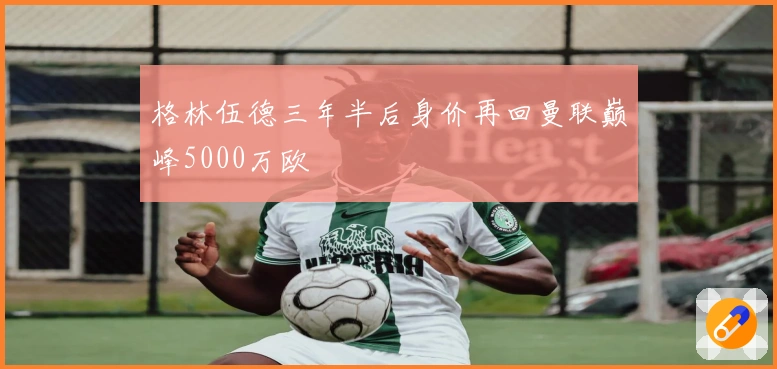 格林伍德三年半后身价再回曼联巅峰5000万欧