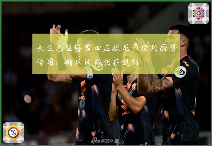 米兰总监塔雷回应迈尼昂续约薪资传闻,确认谈判仍在进行