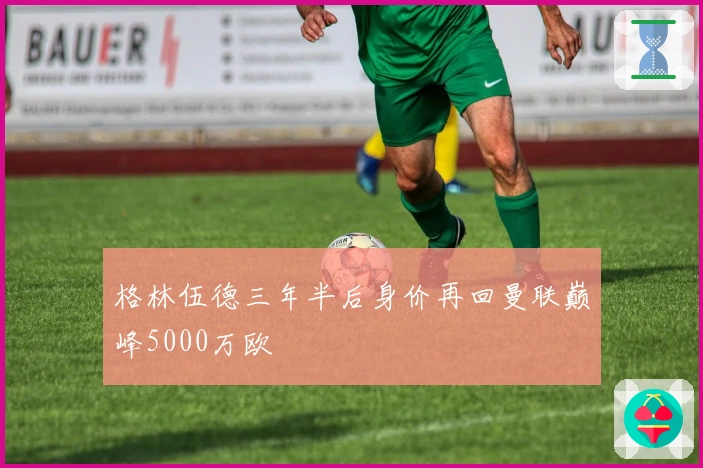 格林伍德三年半后身价再回曼联巅峰5000万欧